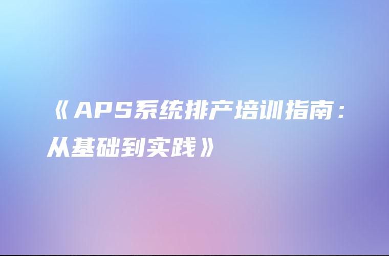 《APS系统排产培训指南：从基础到实践》