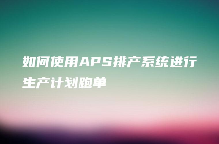 如何使用APS排产系统进行生产计划跑单 如何使用APS排产系统进行生产计划跑单