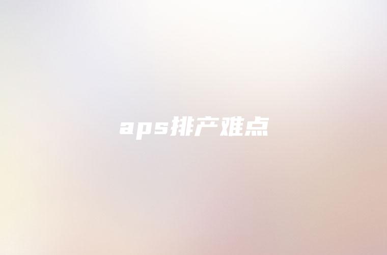 aps排产难点 aps排产难点