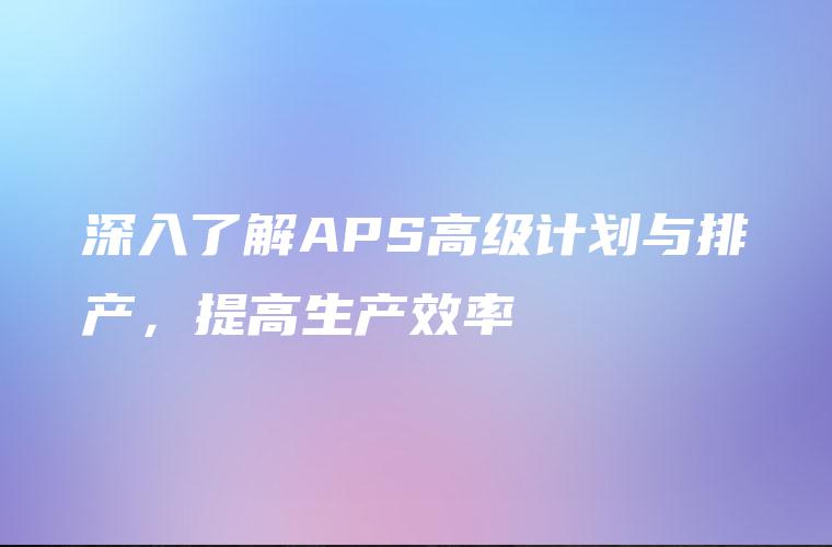 深入了解APS高级计划与排产,提高生产效率 深入了解APS高级计划与排产,提高生产效率