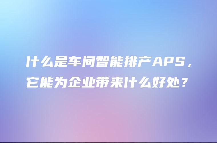 什么是车间智能排产APS,它能为企业带来什么好处? 什么是车间智能排产APS,它能为企业带来什么好处?