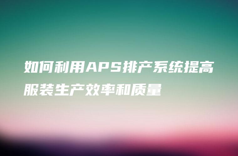 如何利用APS排产系统提高服装生产效率和质量 如何利用APS排产系统提高服装生产效率和质量