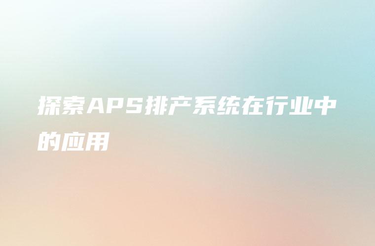 探索APS排产系统在行业中的应用 探索APS排产系统在行业中的应用