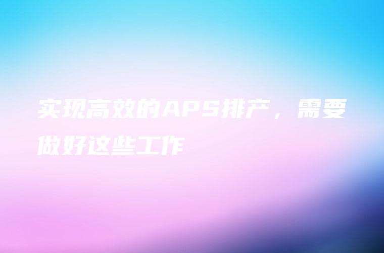 实现高效的APS排产，需要做好这些工作