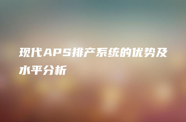 现代APS排产系统的优势及水平分析 现代APS排产系统的优势及水平分析