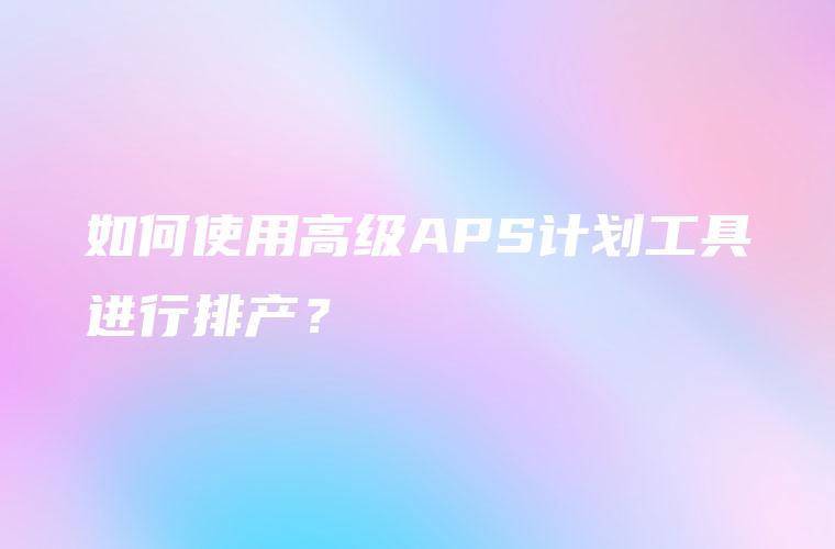 如何使用高级APS计划工具进行排产？