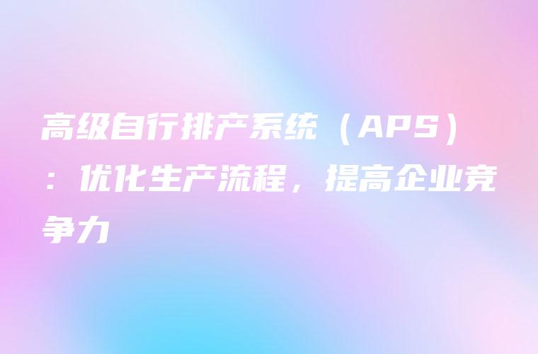 高级自行排产系统(APS):优化生产流程,提高企业竞争力 高级自行排产系统(APS):优化生产流程,提高企业竞争力