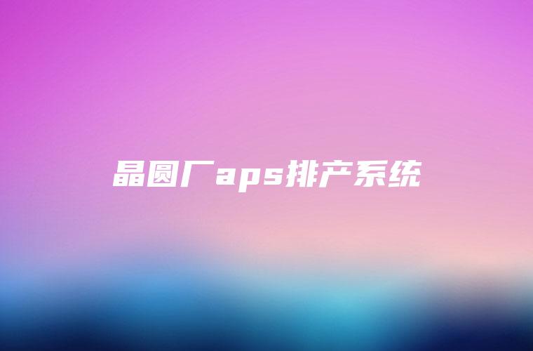 晶圆厂aps排产系统 晶圆厂aps排产系统