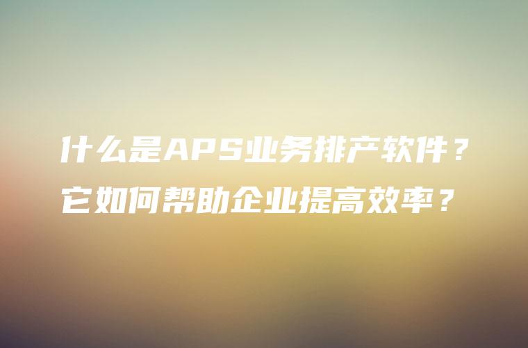 什么是APS业务排产软件?它如何帮助企业提高效率? 什么是APS业务排产软件?它如何帮助企业提高效率?