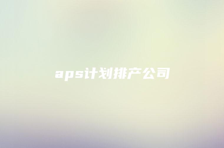aps计划排产公司 aps计划排产公司