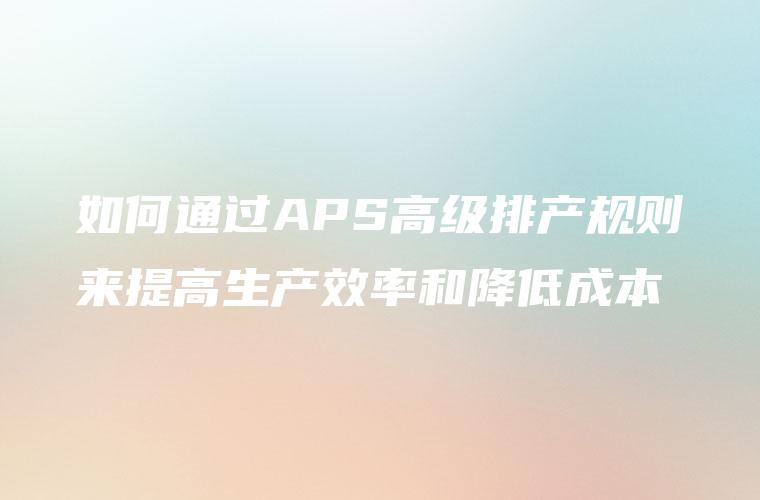 如何通过APS高级排产规则来提高生产效率和降低成本 如何通过APS高级排产规则来提高生产效率和降低成本