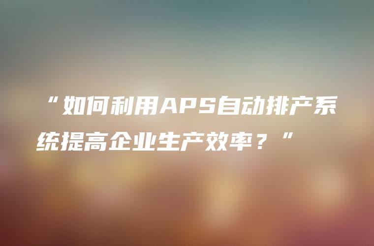 “如何利用APS自动排产系统提高企业生产效率？”