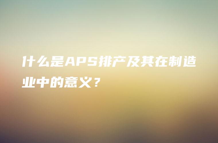 什么是APS排产及其在制造业中的意义? 什么是APS排产及其在制造业中的意义?
