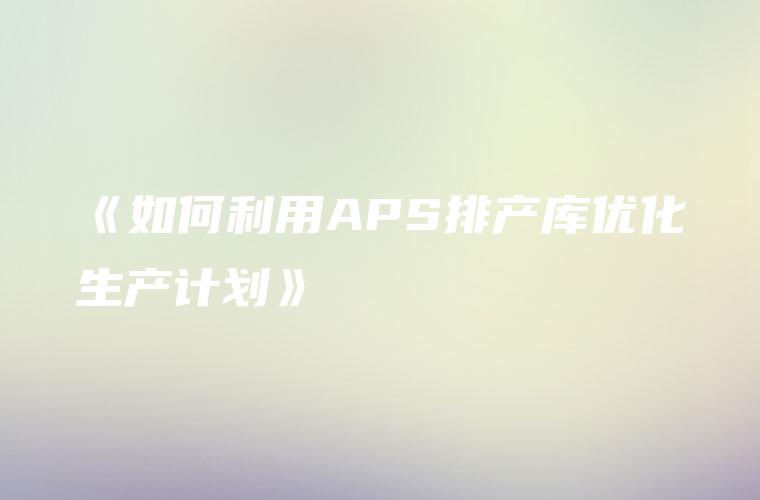 《如何利用APS排产库优化生产计划》
