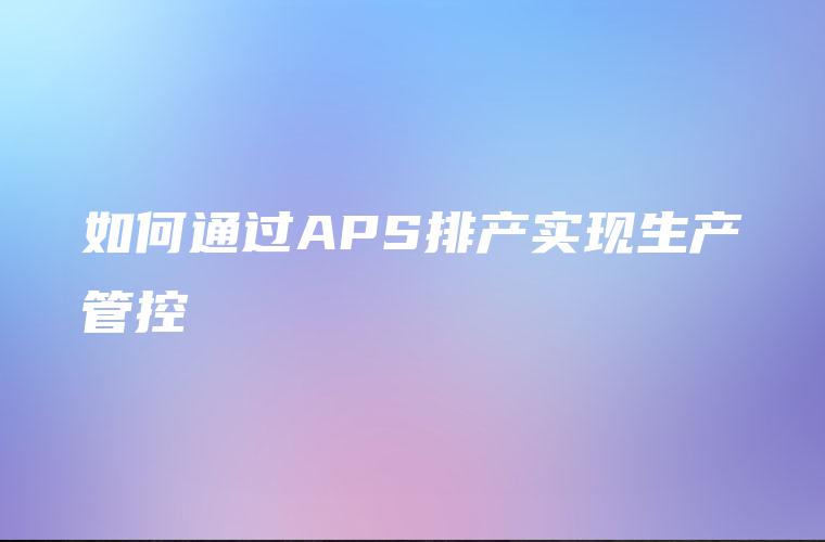 如何通过APS排产实现生产管控 如何通过APS排产实现生产管控