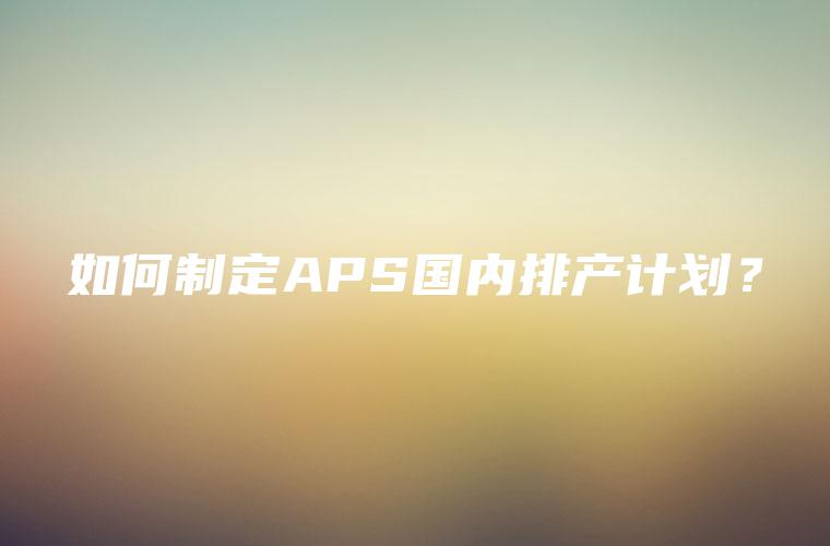如何制定APS国内排产计划? 如何制定APS国内排产计划?