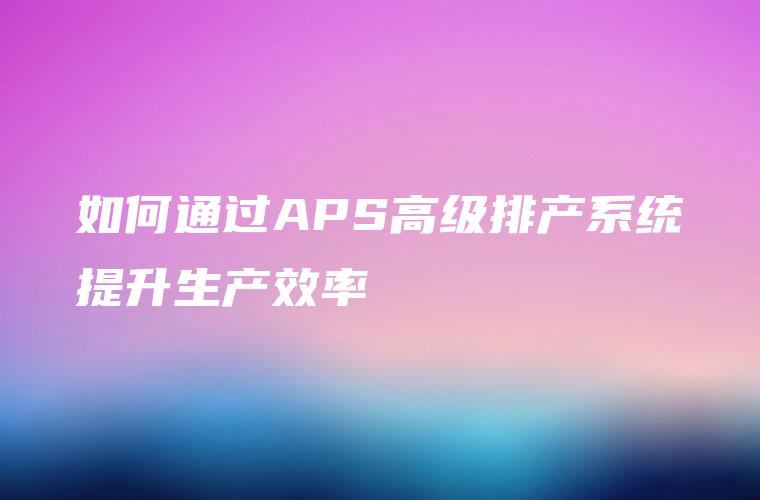 如何通过APS高级排产系统提升生产效率 如何通过APS高级排产系统提升生产效率