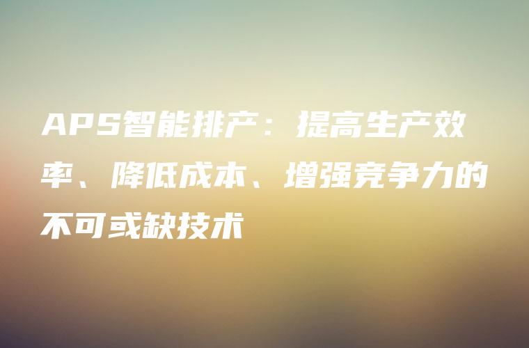 APS智能排产：提高生产效率、降低成本、增强竞争力的不可或缺技术