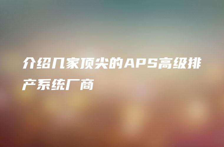 介绍几家顶尖的APS高级排产系统厂商