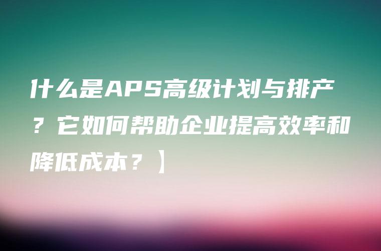 什么是APS高级计划与排产？它如何帮助企业提高效率和降低成本？】