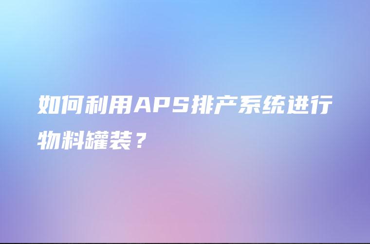 如何利用APS排产系统进行物料罐装? 如何利用APS排产系统进行物料罐装?