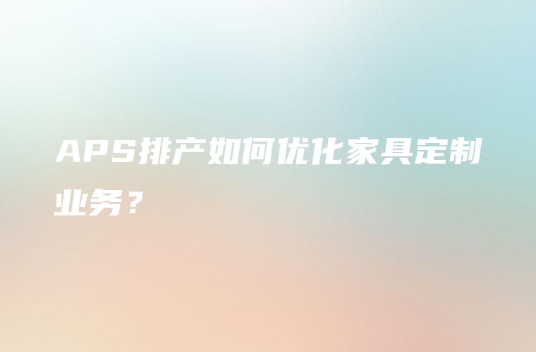 APS排产如何优化家具定制业务？