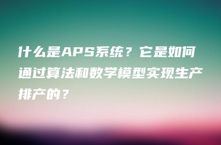 什么是APS系统?它是如何通过算法和数学模型实现生产排产的? 什么是APS系统?它是如何通过算法和数学模型实现生产排产的?