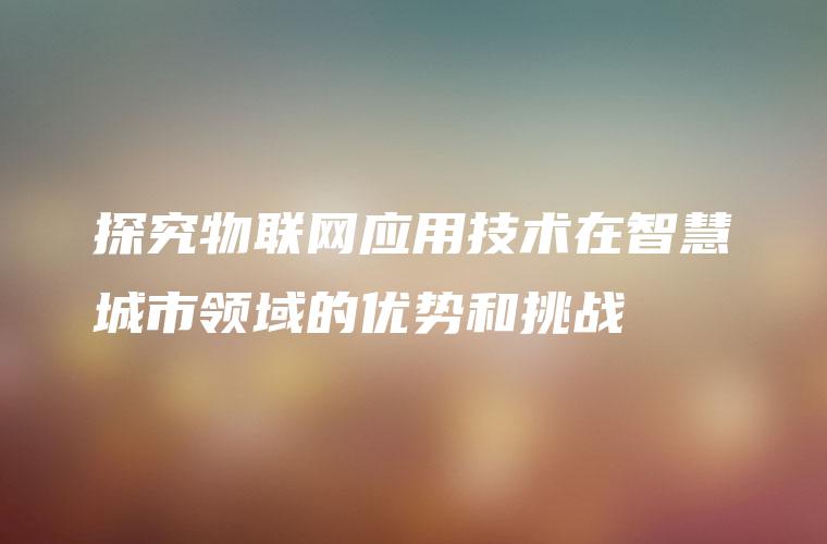 探究物联网应用技术在智慧城市领域的优势和挑战