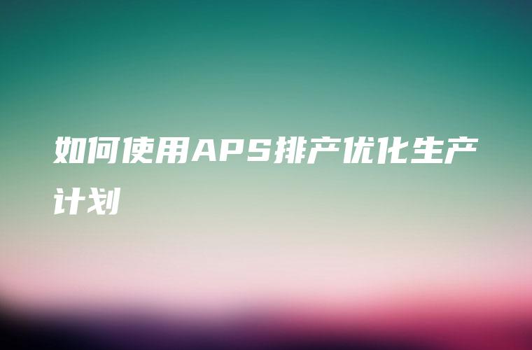 如何使用APS排产优化生产计划 如何使用APS排产优化生产计划