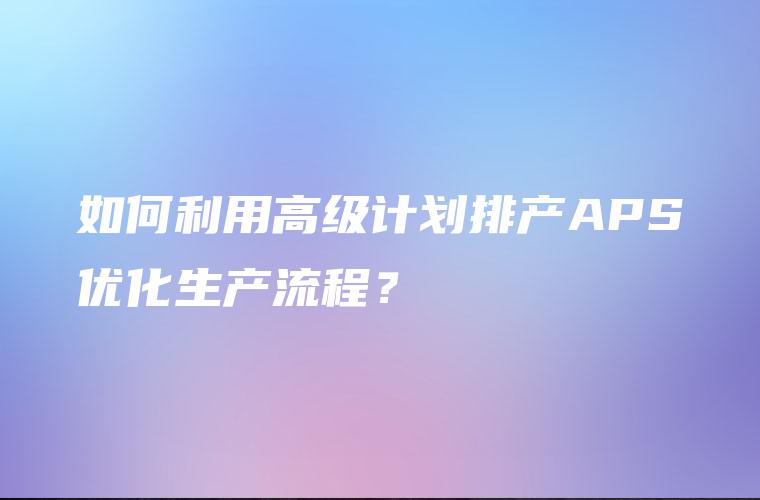 如何利用高级计划排产APS优化生产流程? 如何利用高级计划排产APS优化生产流程?