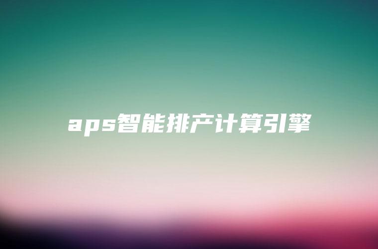 aps智能排产计算引擎 aps智能排产计算引擎