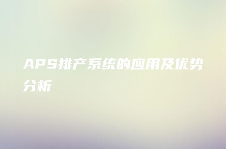 APS排产系统的应用及优势分析 APS排产系统的应用及优势分析