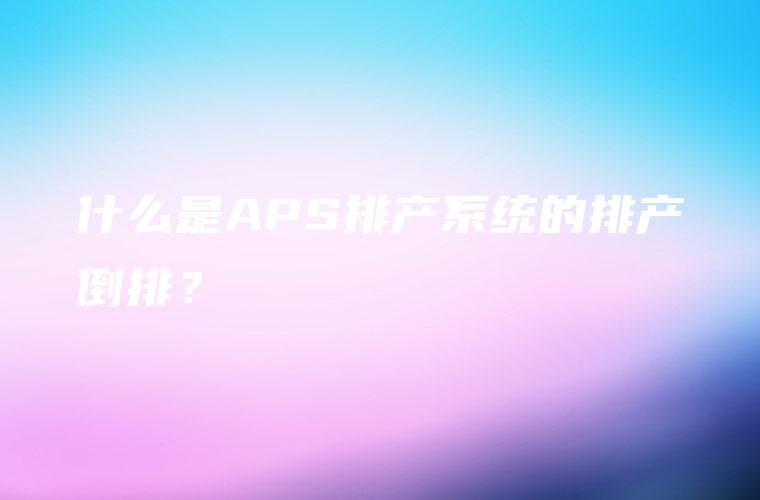 什么是APS排产系统的排产倒排? 什么是APS排产系统的排产倒排?