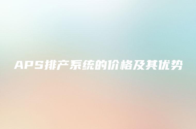 APS排产系统的价格及其优势 APS排产系统的价格及其优势