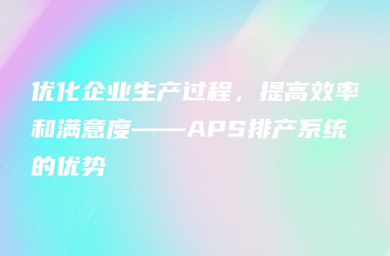 优化企业生产过程,提高效率和满意度——APS排产系统的优势 优化企业生产过程,提高效率和满意度——APS排产系统的优势