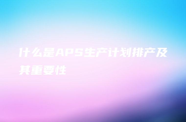 什么是APS生产计划排产及其重要性 什么是APS生产计划排产及其重要性