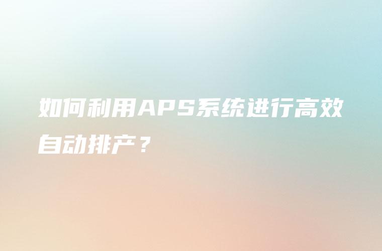 如何利用APS系统进行高效自动排产? 如何利用APS系统进行高效自动排产?