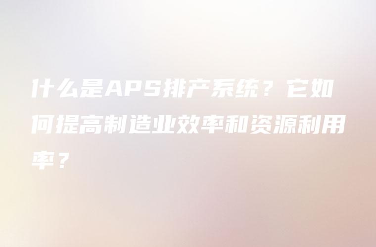 什么是APS排产系统?它如何提高制造业效率和资源利用率? 什么是APS排产系统?它如何提高制造业效率和资源利用率?