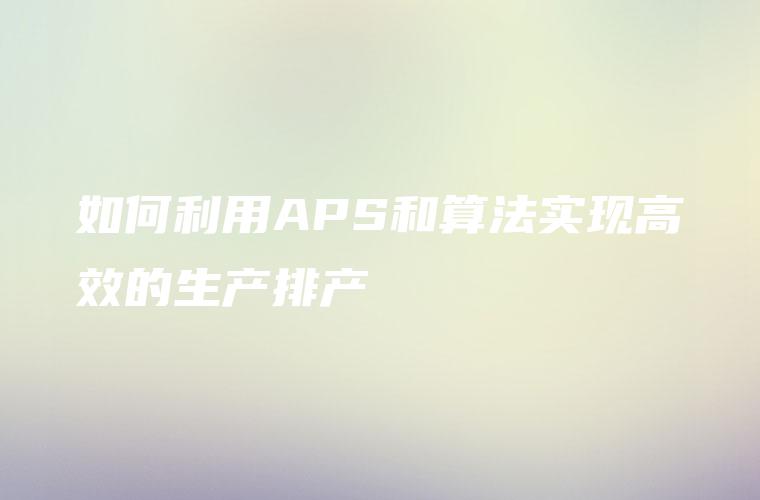 如何利用APS和算法实现高效的生产排产 如何利用APS和算法实现高效的生产排产
