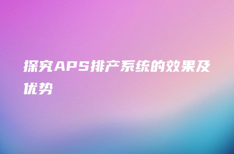 探究APS排产系统的效果及优势 探究APS排产系统的效果及优势