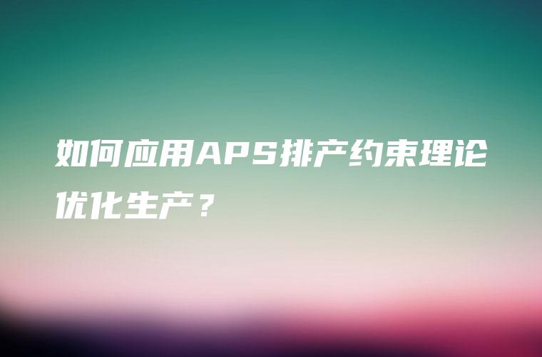 如何应用APS排产约束理论优化生产? 如何应用APS排产约束理论优化生产?