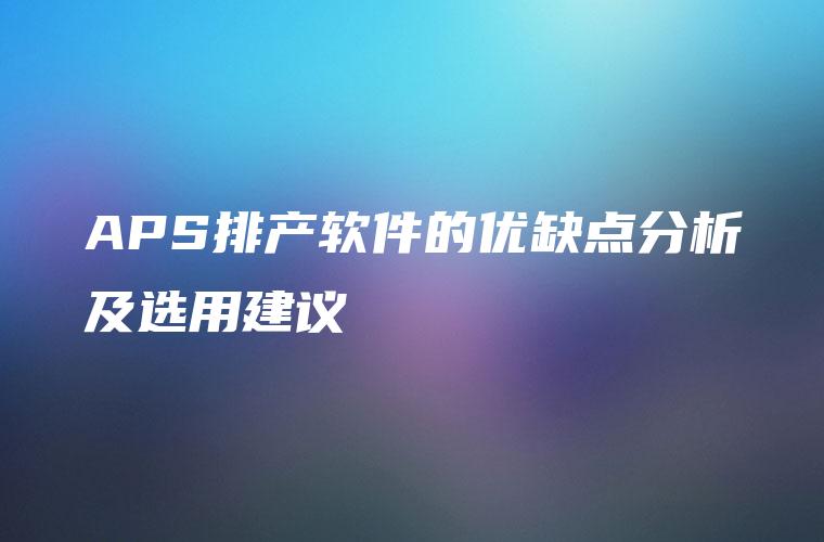 APS排产软件的优缺点分析及选用建议 APS排产软件的优缺点分析及选用建议