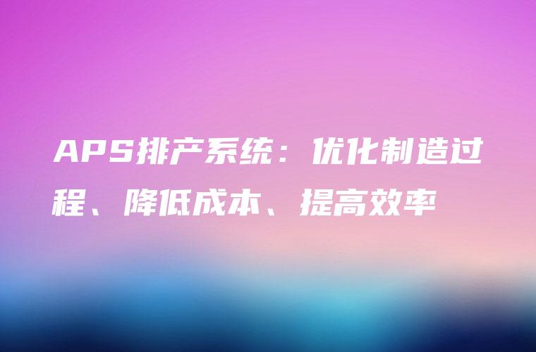 APS排产系统:优化制造过程、降低成本、提高效率 APS排产系统:优化制造过程、降低成本、提高效率
