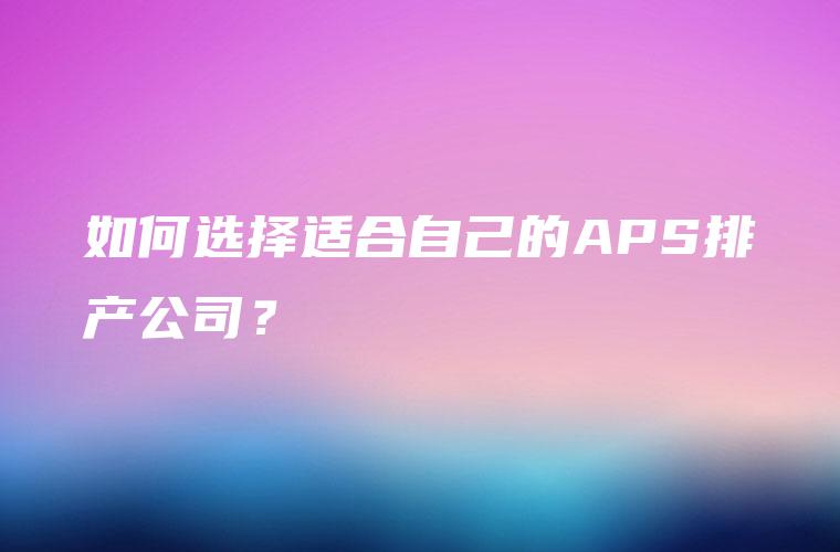 如何选择适合自己的APS排产公司? 如何选择适合自己的APS排产公司?