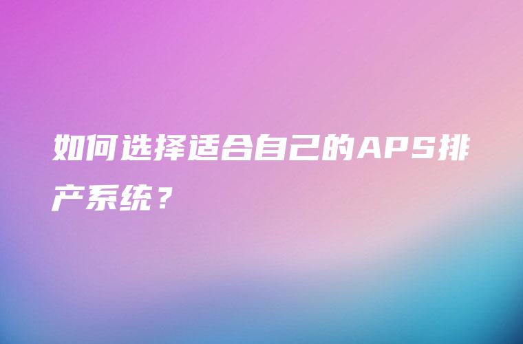 如何选择适合自己的APS排产系统? 如何选择适合自己的APS排产系统?