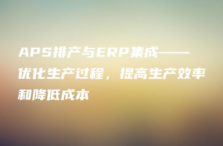 APS排产与ERP集成——优化生产过程,提高生产效率和降低成本 APS排产与ERP集成——优化生产过程,提高生产效率和降低成本