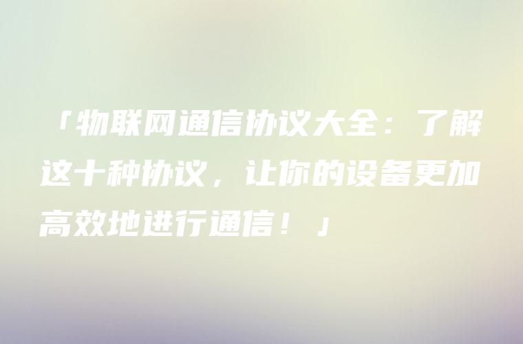 「物联网通信协议大全：了解这十种协议，让你的设备更加高效地进行通信！」