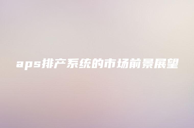 aps排产系统的市场前景展望 aps排产系统的市场前景展望