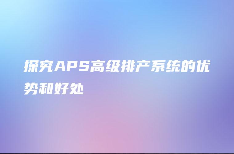 探究APS高级排产系统的优势和好处