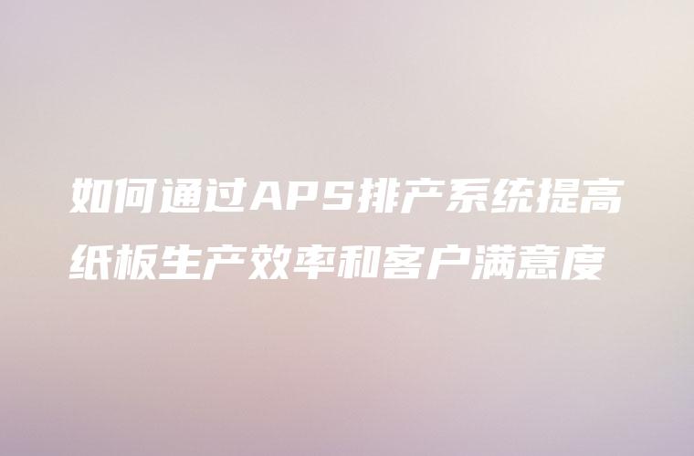 如何通过APS排产系统提高纸板生产效率和客户满意度 如何通过APS排产系统提高纸板生产效率和客户满意度